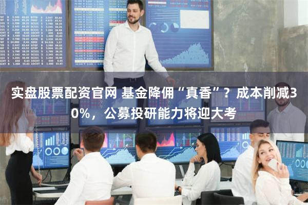 实盘股票配资官网 基金降佣“真香”？成本削减30%，公募