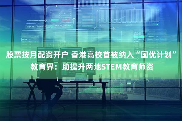 股票按月配资开户 香港高校首被纳入“国优计划” 教育界：助提升两地STEM教育师资