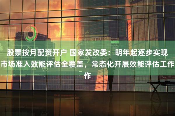 股票按月配资开户 国家发改委：明年起逐步实现市场准入效能评估全覆盖，常态化开展效能评估工作