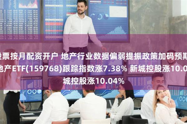 股票按月配资开户 地产行业数据偏弱提振政策加码预期！房地产ETF(159768)跟踪指数涨7.38% 新城控股涨10.04%