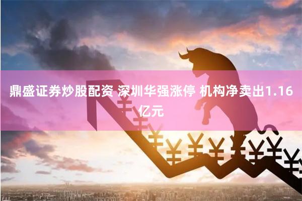 鼎盛证券炒股配资 深圳华强涨停 机构净卖出1.16亿元