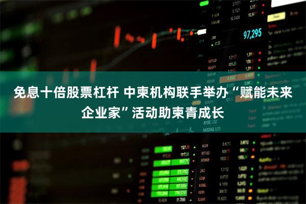 免息十倍股票杠杆 中柬机构联手举办“赋能未来企业家”活动