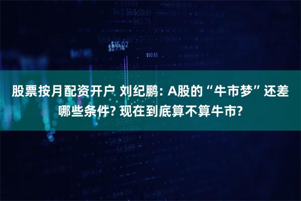 股票按月配资开户 刘纪鹏: A股的“牛市梦”还差哪些条件? 现在到底算不算牛市?