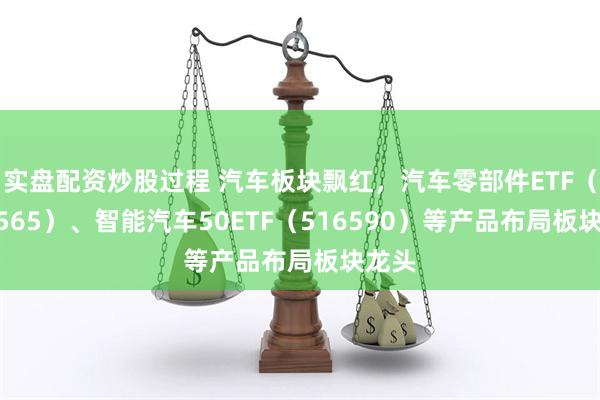实盘配资炒股过程 汽车板块飘红，汽车零部件ETF（159565）、智能汽车50ETF（516590）等产品布局板块龙头