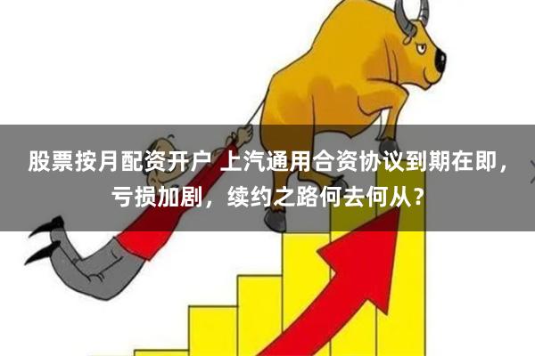 股票按月配资开户 上汽通用合资协议到期在即，亏损加剧，续约之路何去何从？