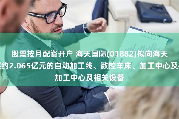股票按月配资开户 海天国际(01882)拟向海天精工购买约2.065亿元的自动加工线、数控车床、加工中心及相关设备