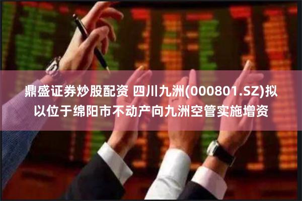 鼎盛证券炒股配资 四川九洲(000801.SZ)拟以位于绵阳市不动产向九洲空管实施增资