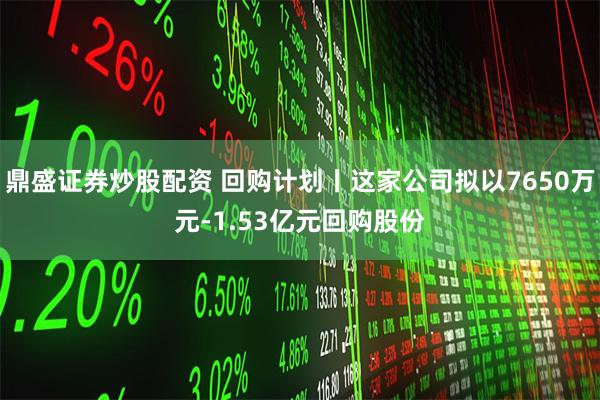 鼎盛证券炒股配资 回购计划丨这家公司拟以7650万元-1.53亿元回购股份