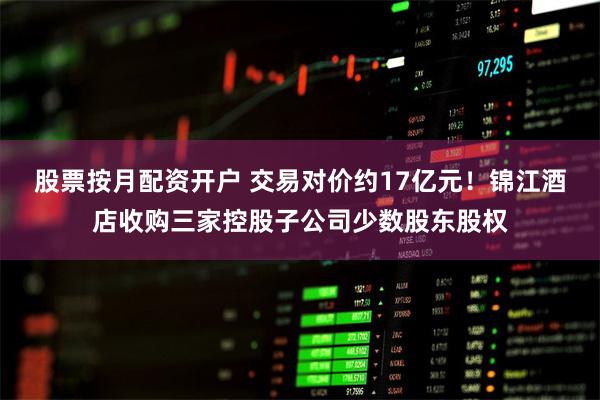 股票按月配资开户 交易对价约17亿元！锦江酒店收购三家控股子公司少数股东股权